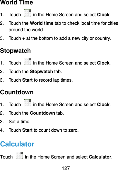  127 World Time 1.  Touch    in the Home Screen and select Clock. 2.  Touch the World time tab to check local time for cities around the world. 3.  Touch + at the bottom to add a new city or country. Stopwatch   1.  Touch    in the Home Screen and select Clock. 2.  Touch the Stopwatch tab. 3.  Touch Start to record lap times. Countdown   1.  Touch    in the Home Screen and select Clock. 2.  Touch the Countdown tab. 3.  Set a time. 4.  Touch Start to count down to zero. Calculator Touch    in the Home Screen and select Calculator. 
