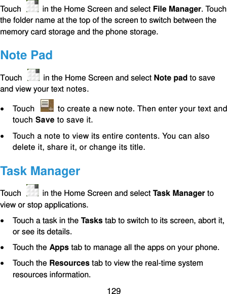  129 Touch    in the Home Screen and select File Manager. Touch the folder name at the top of the screen to switch between the memory card storage and the phone storage. Note Pad Touch    in the Home Screen and select Note pad to save and view your text notes.  Touch    to create a new note. Then enter your text and touch Save to save it.    Touch a note to view its entire contents. You can also delete it, share it, or change its title. Task Manager Touch    in the Home Screen and select Task Manager to view or stop applications.  Touch a task in the Tasks tab to switch to its screen, abort it, or see its details.  Touch the Apps tab to manage all the apps on your phone.  Touch the Resources tab to view the real-time system resources information. 
