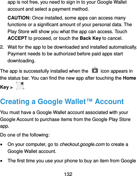  132 app is not free, you need to sign in to your Google Wallet account and select a payment method. CAUTION: Once installed, some apps can access many functions or a significant amount of your personal data. The Play Store will show you what the app can access. Touch ACCEPT to proceed, or touch the Back Key to cancel. 2.  Wait for the app to be downloaded and installed automatically. Payment needs to be authorized before paid apps start downloading. The app is successfully installed when the    icon appears in the status bar. You can find the new app after touching the Home Key &gt;  . Creating a Google Wallet™ Account You must have a Google Wallet account associated with your Google Account to purchase items from the Google Play Store app. Do one of the following:  On your computer, go to checkout.google.com to create a Google Wallet account.  The first time you use your phone to buy an item from Google 
