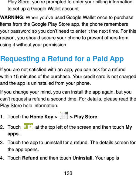  133 Play Store, you’re prompted to enter your billing information to set up a Google Wallet account. WARNING: When you’ve used Google Wallet once to purchase items from the Google Play Store app, the phone remembers your password so you don’t need to enter it the next time. For this reason, you should secure your phone to prevent others from using it without your permission. Requesting a Refund for a Paid App If you are not satisfied with an app, you can ask for a refund within 15 minutes of the purchase. Your credit card is not charged and the app is uninstalled from your phone. If you change your mind, you can install the app again, but you can’t request a refund a second time. For details, please read the Play Store help information. 1. Touch the Home Key &gt;    &gt; Play Store. 2.  Touch   at the top left of the screen and then touch My apps. 3.  Touch the app to uninstall for a refund. The details screen for the app opens. 4.  Touch Refund and then touch Uninstall. Your app is 