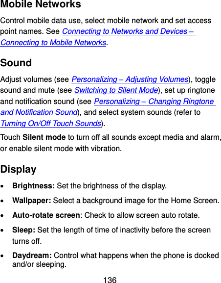  136 Mobile Networks Control mobile data use, select mobile network and set access point names. See Connecting to Networks and Devices – Connecting to Mobile Networks. Sound Adjust volumes (see Personalizing – Adjusting Volumes), toggle sound and mute (see Switching to Silent Mode), set up ringtone and notification sound (see Personalizing – Changing Ringtone and Notification Sound), and select system sounds (refer to Turning On/Off Touch Sounds). Touch Silent mode to turn off all sounds except media and alarm, or enable silent mode with vibration. Display  Brightness: Set the brightness of the display.  Wallpaper: Select a background image for the Home Screen.  Auto-rotate screen: Check to allow screen auto rotate.  Sleep: Set the length of time of inactivity before the screen turns off.  Daydream: Control what happens when the phone is docked and/or sleeping. 