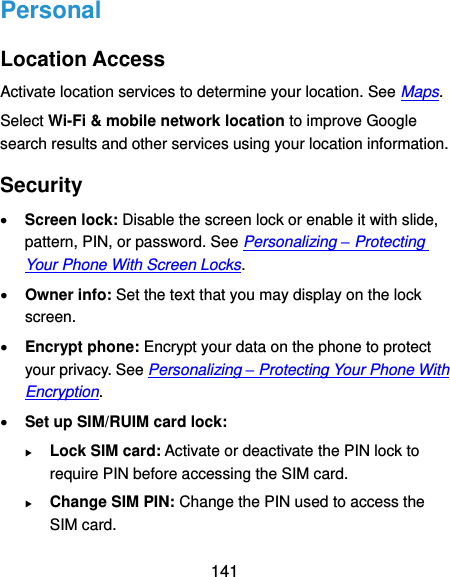  141 Personal Location Access Activate location services to determine your location. See Maps. Select Wi-Fi &amp; mobile network location to improve Google search results and other services using your location information. Security  Screen lock: Disable the screen lock or enable it with slide, pattern, PIN, or password. See Personalizing – Protecting Your Phone With Screen Locks.  Owner info: Set the text that you may display on the lock screen.  Encrypt phone: Encrypt your data on the phone to protect your privacy. See Personalizing – Protecting Your Phone With Encryption.  Set up SIM/RUIM card lock:    Lock SIM card: Activate or deactivate the PIN lock to require PIN before accessing the SIM card.  Change SIM PIN: Change the PIN used to access the SIM card. 