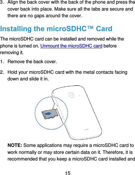  15 3.  Align the back cover with the back of the phone and press the cover back into place. Make sure all the tabs are secure and there are no gaps around the cover. Installing the microSDHC™ Card The microSDHC card can be installed and removed while the phone is turned on. Unmount the microSDHC card before removing it. 1.  Remove the back cover. 2.  Hold your microSDHC card with the metal contacts facing down and slide it in.  NOTE: Some applications may require a microSDHC card to work normally or may store certain data on it. Therefore, it is recommended that you keep a microSDHC card installed and 