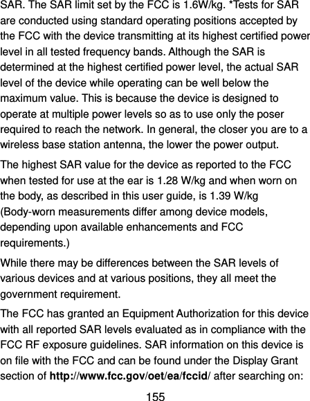  155 SAR. The SAR limit set by the FCC is 1.6W/kg. *Tests for SAR are conducted using standard operating positions accepted by the FCC with the device transmitting at its highest certified power level in all tested frequency bands. Although the SAR is determined at the highest certified power level, the actual SAR level of the device while operating can be well below the maximum value. This is because the device is designed to operate at multiple power levels so as to use only the poser required to reach the network. In general, the closer you are to a wireless base station antenna, the lower the power output. The highest SAR value for the device as reported to the FCC when tested for use at the ear is 1.28 W/kg and when worn on the body, as described in this user guide, is 1.39 W/kg (Body-worn measurements differ among device models, depending upon available enhancements and FCC requirements.) While there may be differences between the SAR levels of various devices and at various positions, they all meet the government requirement. The FCC has granted an Equipment Authorization for this device with all reported SAR levels evaluated as in compliance with the FCC RF exposure guidelines. SAR information on this device is on file with the FCC and can be found under the Display Grant section of http://www.fcc.gov/oet/ea/fccid/ after searching on: 