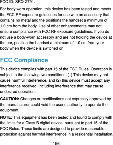  156 FCC ID: SRQ-Z791. For body worn operation, this device has been tested and meets the FCC RF exposure guidelines for use with an accessory that contains no metal and the positions the handset a minimum of 1.0 cm from the body. Use of other enhancements may not ensure compliance with FCC RF exposure guidelines. If you do not use a body-worn accessory and are not holding the device at the ear, position the handset a minimum of 1.0 cm from your body when the device is switched on. FCC Compliance This device complies with part 15 of the FCC Rules. Operation is subject to the following two conditions: (1) This device may not cause harmful interference, and (2) this device must accept any interference received, including interference that may cause undesired operation. CAUTION: Changes or modifications not expressly approved by the manufacturer could void the user’s authority to operate the equipment. NOTE: This equipment has been tested and found to comply with the limits for a Class B digital device, pursuant to part 15 of the FCC Rules. These limits are designed to provide reasonable protection against harmful interference in a residential installation. 