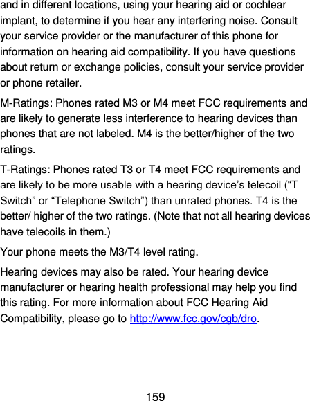  159 and in different locations, using your hearing aid or cochlear implant, to determine if you hear any interfering noise. Consult your service provider or the manufacturer of this phone for information on hearing aid compatibility. If you have questions about return or exchange policies, consult your service provider or phone retailer. M-Ratings: Phones rated M3 or M4 meet FCC requirements and are likely to generate less interference to hearing devices than phones that are not labeled. M4 is the better/higher of the two ratings.   T-Ratings: Phones rated T3 or T4 meet FCC requirements and are likely to be more usable with a hearing device’s telecoil (“T Switch” or “Telephone Switch”) than unrated phones. T4 is the better/ higher of the two ratings. (Note that not all hearing devices have telecoils in them.)     Your phone meets the M3/T4 level rating. Hearing devices may also be rated. Your hearing device manufacturer or hearing health professional may help you find this rating. For more information about FCC Hearing Aid Compatibility, please go to http://www.fcc.gov/cgb/dro.  