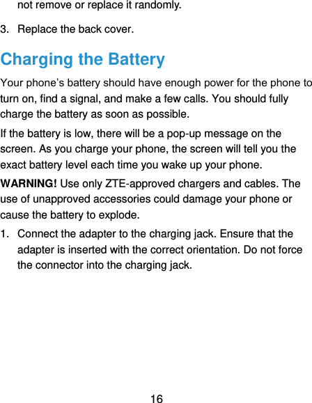  16 not remove or replace it randomly. 3.  Replace the back cover. Charging the Battery Your phone’s battery should have enough power for the phone to turn on, find a signal, and make a few calls. You should fully charge the battery as soon as possible. If the battery is low, there will be a pop-up message on the screen. As you charge your phone, the screen will tell you the exact battery level each time you wake up your phone. WARNING! Use only ZTE-approved chargers and cables. The use of unapproved accessories could damage your phone or cause the battery to explode. 1.  Connect the adapter to the charging jack. Ensure that the adapter is inserted with the correct orientation. Do not force the connector into the charging jack. 