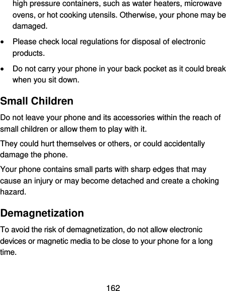  162 high pressure containers, such as water heaters, microwave ovens, or hot cooking utensils. Otherwise, your phone may be damaged.  Please check local regulations for disposal of electronic products.  Do not carry your phone in your back pocket as it could break when you sit down. Small Children Do not leave your phone and its accessories within the reach of small children or allow them to play with it. They could hurt themselves or others, or could accidentally damage the phone. Your phone contains small parts with sharp edges that may cause an injury or may become detached and create a choking hazard. Demagnetization To avoid the risk of demagnetization, do not allow electronic devices or magnetic media to be close to your phone for a long time. 
