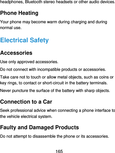  165 headphones, Bluetooth stereo headsets or other audio devices. Phone Heating Your phone may become warm during charging and during normal use. Electrical Safety Accessories Use only approved accessories. Do not connect with incompatible products or accessories. Take care not to touch or allow metal objects, such as coins or key rings, to contact or short-circuit in the battery terminals. Never puncture the surface of the battery with sharp objects. Connection to a Car Seek professional advice when connecting a phone interface to the vehicle electrical system. Faulty and Damaged Products Do not attempt to disassemble the phone or its accessories. 