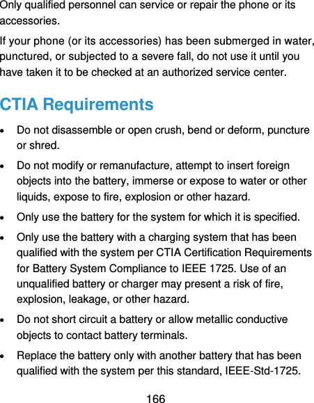  166 Only qualified personnel can service or repair the phone or its accessories. If your phone (or its accessories) has been submerged in water, punctured, or subjected to a severe fall, do not use it until you have taken it to be checked at an authorized service center. CTIA Requirements  Do not disassemble or open crush, bend or deform, puncture or shred.  Do not modify or remanufacture, attempt to insert foreign objects into the battery, immerse or expose to water or other liquids, expose to fire, explosion or other hazard.  Only use the battery for the system for which it is specified.  Only use the battery with a charging system that has been qualified with the system per CTIA Certification Requirements for Battery System Compliance to IEEE 1725. Use of an unqualified battery or charger may present a risk of fire, explosion, leakage, or other hazard.  Do not short circuit a battery or allow metallic conductive objects to contact battery terminals.  Replace the battery only with another battery that has been qualified with the system per this standard, IEEE-Std-1725. 