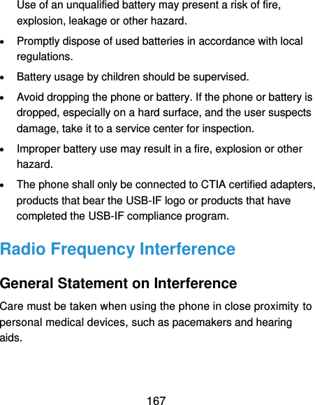  167 Use of an unqualified battery may present a risk of fire, explosion, leakage or other hazard.  Promptly dispose of used batteries in accordance with local regulations.  Battery usage by children should be supervised.  Avoid dropping the phone or battery. If the phone or battery is dropped, especially on a hard surface, and the user suspects damage, take it to a service center for inspection.  Improper battery use may result in a fire, explosion or other hazard.  The phone shall only be connected to CTIA certified adapters, products that bear the USB-IF logo or products that have completed the USB-IF compliance program. Radio Frequency Interference General Statement on Interference Care must be taken when using the phone in close proximity to personal medical devices, such as pacemakers and hearing aids. 