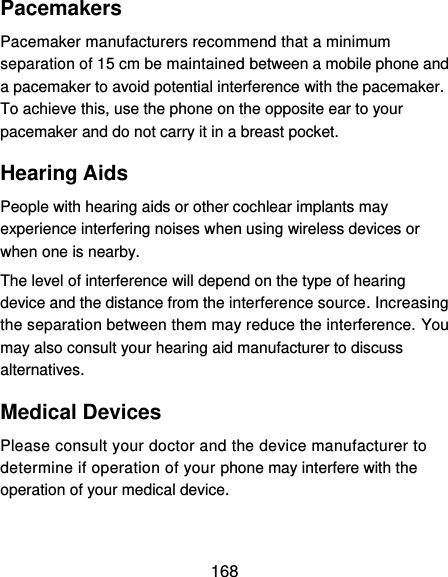  168 Pacemakers Pacemaker manufacturers recommend that a minimum separation of 15 cm be maintained between a mobile phone and a pacemaker to avoid potential interference with the pacemaker. To achieve this, use the phone on the opposite ear to your pacemaker and do not carry it in a breast pocket. Hearing Aids People with hearing aids or other cochlear implants may experience interfering noises when using wireless devices or when one is nearby. The level of interference will depend on the type of hearing device and the distance from the interference source. Increasing the separation between them may reduce the interference. You may also consult your hearing aid manufacturer to discuss alternatives. Medical Devices Please consult your doctor and the device manufacturer to determine if operation of your phone may interfere with the operation of your medical device. 