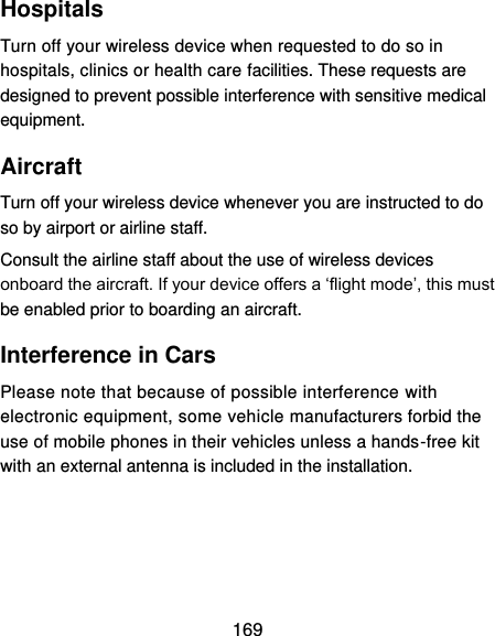  169 Hospitals Turn off your wireless device when requested to do so in hospitals, clinics or health care facilities. These requests are designed to prevent possible interference with sensitive medical equipment. Aircraft Turn off your wireless device whenever you are instructed to do so by airport or airline staff. Consult the airline staff about the use of wireless devices onboard the aircraft. If your device offers a ‘flight mode’, this must be enabled prior to boarding an aircraft. Interference in Cars Please note that because of possible interference with electronic equipment, some vehicle manufacturers forbid the use of mobile phones in their vehicles unless a hands-free kit with an external antenna is included in the installation. 