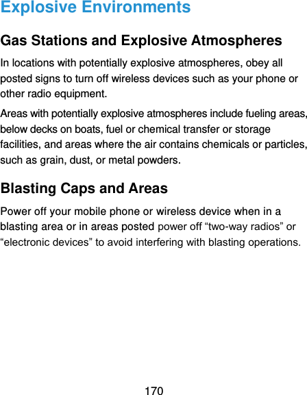  170 Explosive Environments Gas Stations and Explosive Atmospheres In locations with potentially explosive atmospheres, obey all posted signs to turn off wireless devices such as your phone or other radio equipment. Areas with potentially explosive atmospheres include fueling areas, below decks on boats, fuel or chemical transfer or storage facilities, and areas where the air contains chemicals or particles, such as grain, dust, or metal powders. Blasting Caps and Areas Power off your mobile phone or wireless device when in a blasting area or in areas posted power off “two-way radios” or “electronic devices” to avoid interfering with blasting operations.    