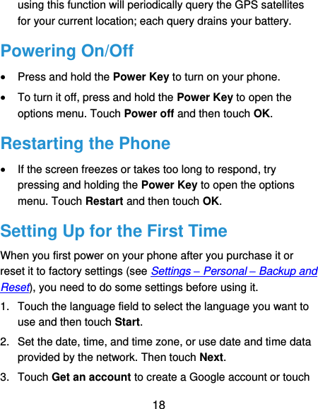  18 using this function will periodically query the GPS satellites for your current location; each query drains your battery. Powering On/Off  Press and hold the Power Key to turn on your phone.  To turn it off, press and hold the Power Key to open the options menu. Touch Power off and then touch OK. Restarting the Phone  If the screen freezes or takes too long to respond, try pressing and holding the Power Key to open the options menu. Touch Restart and then touch OK. Setting Up for the First Time When you first power on your phone after you purchase it or reset it to factory settings (see Settings – Personal – Backup and Reset), you need to do some settings before using it. 1.  Touch the language field to select the language you want to use and then touch Start. 2.  Set the date, time, and time zone, or use date and time data provided by the network. Then touch Next. 3.  Touch Get an account to create a Google account or touch 
