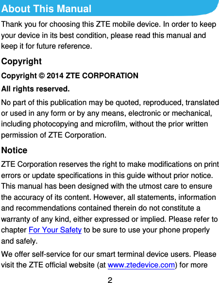  2 About This Manual Thank you for choosing this ZTE mobile device. In order to keep your device in its best condition, please read this manual and keep it for future reference. Copyright Copyright © 2014 ZTE CORPORATION All rights reserved. No part of this publication may be quoted, reproduced, translated or used in any form or by any means, electronic or mechanical, including photocopying and microfilm, without the prior written permission of ZTE Corporation. Notice ZTE Corporation reserves the right to make modifications on print errors or update specifications in this guide without prior notice. This manual has been designed with the utmost care to ensure the accuracy of its content. However, all statements, information and recommendations contained therein do not constitute a warranty of any kind, either expressed or implied. Please refer to chapter For Your Safety to be sure to use your phone properly and safely. We offer self-service for our smart terminal device users. Please visit the ZTE official website (at www.ztedevice.com) for more 