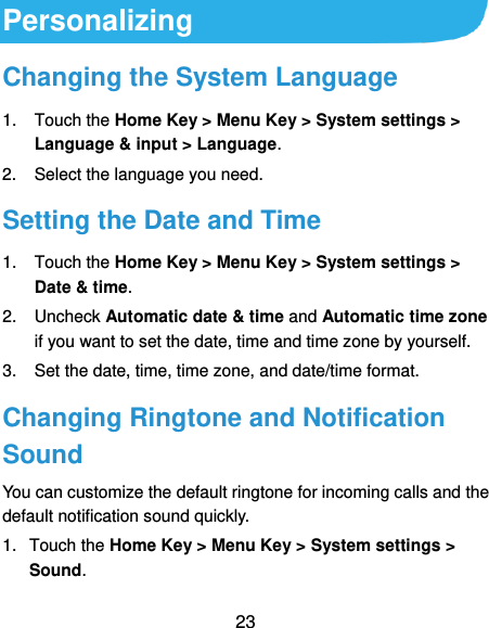  23 Personalizing Changing the System Language 1.  Touch the Home Key &gt; Menu Key &gt; System settings &gt; Language &amp; input &gt; Language. 2.  Select the language you need. Setting the Date and Time 1.  Touch the Home Key &gt; Menu Key &gt; System settings &gt; Date &amp; time. 2.  Uncheck Automatic date &amp; time and Automatic time zone if you want to set the date, time and time zone by yourself. 3.  Set the date, time, time zone, and date/time format. Changing Ringtone and Notification Sound You can customize the default ringtone for incoming calls and the default notification sound quickly. 1.  Touch the Home Key &gt; Menu Key &gt; System settings &gt; Sound. 