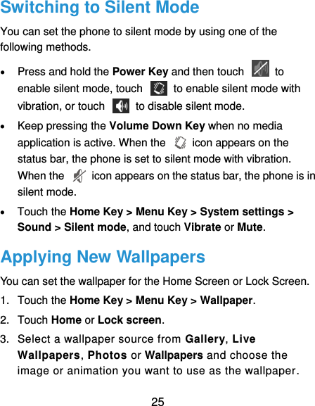  25 Switching to Silent Mode You can set the phone to silent mode by using one of the following methods.  Press and hold the Power Key and then touch    to enable silent mode, touch    to enable silent mode with vibration, or touch    to disable silent mode.  Keep pressing the Volume Down Key when no media application is active. When the    icon appears on the status bar, the phone is set to silent mode with vibration. When the    icon appears on the status bar, the phone is in silent mode.  Touch the Home Key &gt; Menu Key &gt; System settings &gt; Sound &gt; Silent mode, and touch Vibrate or Mute. Applying New Wallpapers You can set the wallpaper for the Home Screen or Lock Screen. 1.  Touch the Home Key &gt; Menu Key &gt; Wallpaper. 2.  Touch Home or Lock screen. 3.  Select a wallpaper source from Gallery, Live Wallpapers, Photos or Wallpapers and choose the image or animation you want to use as the wallpaper. 