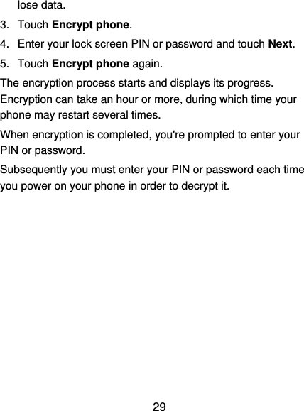  29 lose data. 3.  Touch Encrypt phone. 4.  Enter your lock screen PIN or password and touch Next. 5.  Touch Encrypt phone again. The encryption process starts and displays its progress. Encryption can take an hour or more, during which time your phone may restart several times. When encryption is completed, you&apos;re prompted to enter your PIN or password. Subsequently you must enter your PIN or password each time you power on your phone in order to decrypt it. 