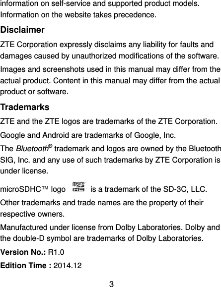  3 information on self-service and supported product models. Information on the website takes precedence. Disclaimer ZTE Corporation expressly disclaims any liability for faults and damages caused by unauthorized modifications of the software. Images and screenshots used in this manual may differ from the actual product. Content in this manual may differ from the actual product or software. Trademarks ZTE and the ZTE logos are trademarks of the ZTE Corporation.   Google and Android are trademarks of Google, Inc.   The Bluetooth® trademark and logos are owned by the Bluetooth SIG, Inc. and any use of such trademarks by ZTE Corporation is under license.   microSDHC™ logo    is a trademark of the SD-3C, LLC.   Other trademarks and trade names are the property of their respective owners. Manufactured under license from Dolby Laboratories. Dolby and the double-D symbol are trademarks of Dolby Laboratories. Version No.: R1.0 Edition Time : 2014.12 