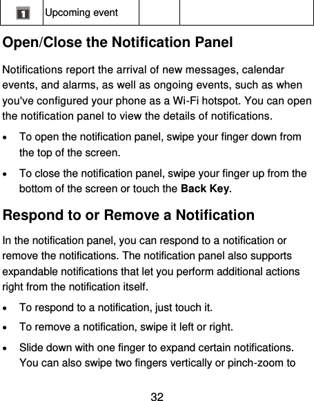  32  Upcoming event   Open/Close the Notification Panel Notifications report the arrival of new messages, calendar events, and alarms, as well as ongoing events, such as when you&apos;ve configured your phone as a Wi-Fi hotspot. You can open the notification panel to view the details of notifications.  To open the notification panel, swipe your finger down from the top of the screen.  To close the notification panel, swipe your finger up from the bottom of the screen or touch the Back Key. Respond to or Remove a Notification In the notification panel, you can respond to a notification or remove the notifications. The notification panel also supports expandable notifications that let you perform additional actions right from the notification itself.  To respond to a notification, just touch it.  To remove a notification, swipe it left or right.  Slide down with one finger to expand certain notifications. You can also swipe two fingers vertically or pinch-zoom to 