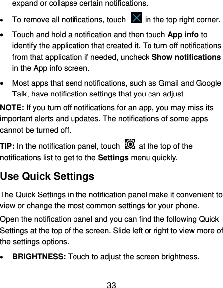  33 expand or collapse certain notifications.  To remove all notifications, touch    in the top right corner.  Touch and hold a notification and then touch App info to identify the application that created it. To turn off notifications from that application if needed, uncheck Show notifications in the App info screen.  Most apps that send notifications, such as Gmail and Google Talk, have notification settings that you can adjust. NOTE: If you turn off notifications for an app, you may miss its important alerts and updates. The notifications of some apps cannot be turned off. TIP: In the notification panel, touch    at the top of the notifications list to get to the Settings menu quickly.   Use Quick Settings The Quick Settings in the notification panel make it convenient to view or change the most common settings for your phone. Open the notification panel and you can find the following Quick Settings at the top of the screen. Slide left or right to view more of the settings options.    BRIGHTNESS: Touch to adjust the screen brightness. 