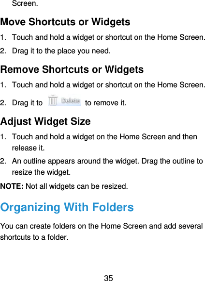  35 Screen. Move Shortcuts or Widgets 1.  Touch and hold a widget or shortcut on the Home Screen. 2.  Drag it to the place you need. Remove Shortcuts or Widgets 1.  Touch and hold a widget or shortcut on the Home Screen. 2.  Drag it to    to remove it. Adjust Widget Size 1.  Touch and hold a widget on the Home Screen and then release it. 2.  An outline appears around the widget. Drag the outline to resize the widget. NOTE: Not all widgets can be resized. Organizing With Folders You can create folders on the Home Screen and add several shortcuts to a folder. 
