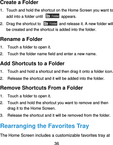  36 Create a Folder 1.  Touch and hold the shortcut on the Home Screen you want to add into a folder until    appears. 2.  Drag the shortcut to    and release it. A new folder will be created and the shortcut is added into the folder. Rename a Folder 1.  Touch a folder to open it. 2.  Touch the folder name field and enter a new name. Add Shortcuts to a Folder 1.  Touch and hold a shortcut and then drag it onto a folder icon. 2.  Release the shortcut and it will be added into the folder. Remove Shortcuts From a Folder 1.  Touch a folder to open it. 2.  Touch and hold the shortcut you want to remove and then drag it to the Home Screen. 3.  Release the shortcut and it will be removed from the folder. Rearranging the Favorites Tray The Home Screen includes a customizable favorites tray at 