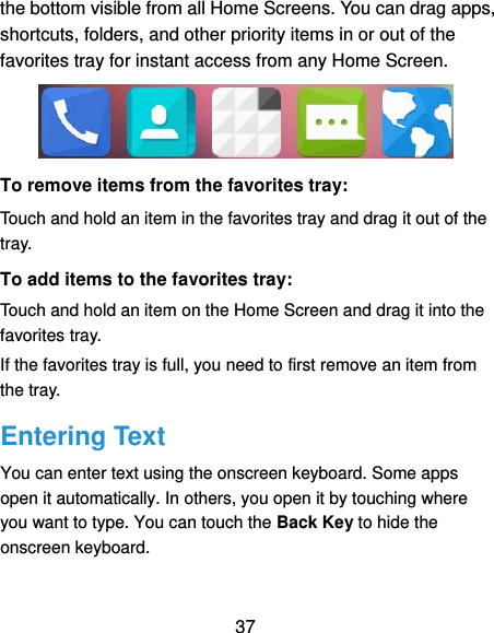  37 the bottom visible from all Home Screens. You can drag apps, shortcuts, folders, and other priority items in or out of the favorites tray for instant access from any Home Screen.  To remove items from the favorites tray: Touch and hold an item in the favorites tray and drag it out of the tray. To add items to the favorites tray: Touch and hold an item on the Home Screen and drag it into the favorites tray.   If the favorites tray is full, you need to first remove an item from the tray. Entering Text You can enter text using the onscreen keyboard. Some apps open it automatically. In others, you open it by touching where you want to type. You can touch the Back Key to hide the onscreen keyboard. 