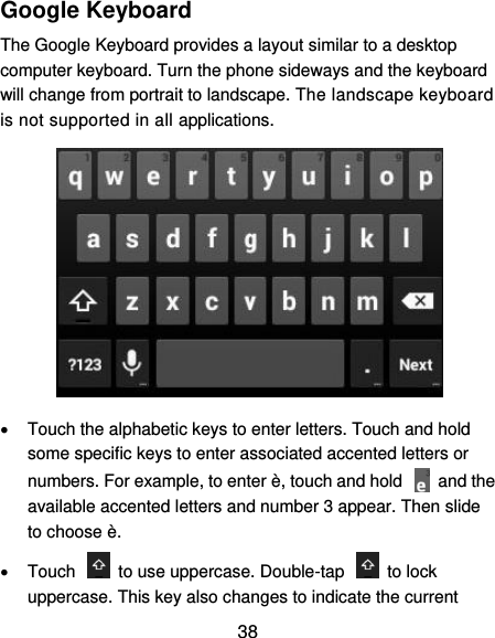  38 Google Keyboard The Google Keyboard provides a layout similar to a desktop computer keyboard. Turn the phone sideways and the keyboard will change from portrait to landscape. The landscape keyboard is not supported in all applications.    Touch the alphabetic keys to enter letters. Touch and hold some specific keys to enter associated accented letters or numbers. For example, to enter è, touch and hold    and the available accented letters and number 3 appear. Then slide to choose è.   Touch    to use uppercase. Double-tap    to lock uppercase. This key also changes to indicate the current 