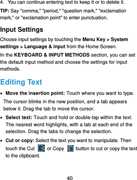  40 4.  You can continue entering text to keep it or to delete it. TIP: Say &quot;comma,&quot; &quot;period,&quot; &quot;question mark,&quot; &quot;exclamation mark,&quot; or &quot;exclamation point&quot; to enter punctuation. Input Settings Choose input settings by touching the Menu Key &gt; System settings &gt; Language &amp; input from the Home Screen. In the KEYBOARD &amp; INPUT METHODS section, you can set the default input method and choose the settings for input methods. Editing Text  Move the insertion point: Touch where you want to type. The cursor blinks in the new position, and a tab appears below it. Drag the tab to move the cursor.  Select text: Touch and hold or double-tap within the text. The nearest word highlights, with a tab at each end of the selection. Drag the tabs to change the selection.  Cut or copy: Select the text you want to manipulate. Then touch the Cut    or Copy    button to cut or copy the text to the clipboard. 
