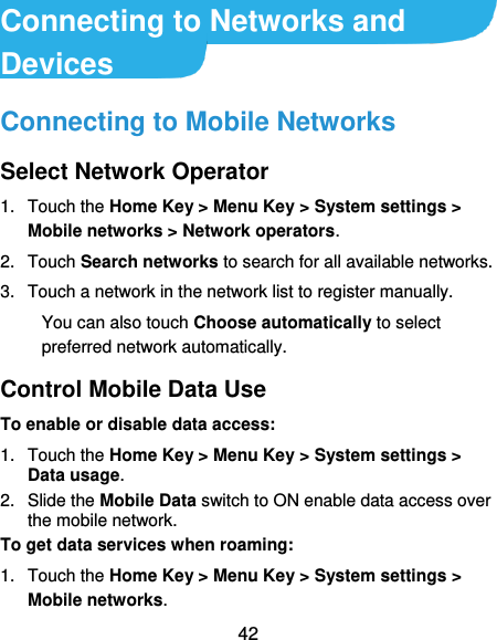  42 Connecting to Networks and Devices Connecting to Mobile Networks Select Network Operator 1.  Touch the Home Key &gt; Menu Key &gt; System settings &gt; Mobile networks &gt; Network operators.   2.  Touch Search networks to search for all available networks.   3.  Touch a network in the network list to register manually. You can also touch Choose automatically to select preferred network automatically. Control Mobile Data Use To enable or disable data access: 1.  Touch the Home Key &gt; Menu Key &gt; System settings &gt; Data usage.   2.  Slide the Mobile Data switch to ON enable data access over the mobile network.   To get data services when roaming: 1.  Touch the Home Key &gt; Menu Key &gt; System settings &gt; Mobile networks.   