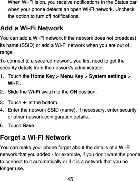  45 When Wi-Fi is on, you receive notifications in the Status bar when your phone detects an open Wi-Fi network. Uncheck the option to turn off notifications. Add a Wi-Fi Network You can add a Wi-Fi network if the network does not broadcast its name (SSID) or add a Wi-Fi network when you are out of range. To connect to a secured network, you first need to get the security details from the network&apos;s administrator. 1.  Touch the Home Key &gt; Menu Key &gt; System settings &gt; Wi-Fi. 2.  Slide the Wi-Fi switch to the ON position. 3.  Touch + at the bottom. 4.  Enter the network SSID (name). If necessary, enter security or other network configuration details. 5.  Touch Save. Forget a Wi-Fi Network You can make your phone forget about the details of a Wi-Fi network that you added - for example, if you don’t want the phone to connect to it automatically or if it is a network that you no longer use.   