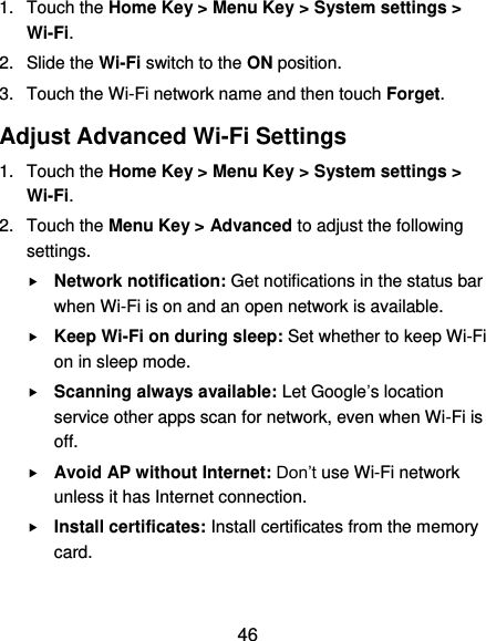  46 1.  Touch the Home Key &gt; Menu Key &gt; System settings &gt; Wi-Fi. 2.  Slide the Wi-Fi switch to the ON position. 3.  Touch the Wi-Fi network name and then touch Forget. Adjust Advanced Wi-Fi Settings 1.  Touch the Home Key &gt; Menu Key &gt; System settings &gt; Wi-Fi. 2.  Touch the Menu Key &gt; Advanced to adjust the following settings.  Network notification: Get notifications in the status bar when Wi-Fi is on and an open network is available.  Keep Wi-Fi on during sleep: Set whether to keep Wi-Fi on in sleep mode.  Scanning always available: Let Google’s location service other apps scan for network, even when Wi-Fi is off.  Avoid AP without Internet: Don’t use Wi-Fi network unless it has Internet connection.  Install certificates: Install certificates from the memory card.  