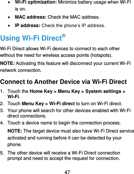  47  Wi-Fi optimization: Minimize battery usage when Wi-Fi is on.  MAC address: Check the MAC address.  IP address: Check the phone’s IP address. Using Wi-Fi Direct® Wi-Fi Direct allows Wi-Fi devices to connect to each other without the need for wireless access points (hotspots). NOTE: Activating this feature will disconnect your current Wi-Fi network connection. Connect to Another Device via Wi-Fi Direct 1.  Touch the Home Key &gt; Menu Key &gt; System settings &gt; Wi-Fi. 2.  Touch Menu Key &gt; Wi-Fi direct to turn on Wi-Fi direct. 3.  Your phone will search for other devices enabled with Wi-Fi direct connections.   4.  Touch a device name to begin the connection process. NOTE: The target device must also have Wi-Fi Direct service activated and running before it can be detected by your phone. 5.  The other device will receive a Wi-Fi Direct connection prompt and need to accept the request for connection. 