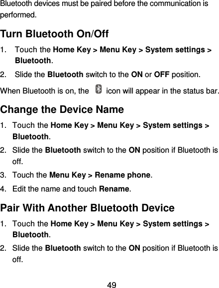  49 Bluetooth devices must be paired before the communication is performed. Turn Bluetooth On/Off 1.  Touch the Home Key &gt; Menu Key &gt; System settings &gt; Bluetooth. 2.  Slide the Bluetooth switch to the ON or OFF position. When Bluetooth is on, the    icon will appear in the status bar.   Change the Device Name 1.  Touch the Home Key &gt; Menu Key &gt; System settings &gt; Bluetooth. 2.  Slide the Bluetooth switch to the ON position if Bluetooth is off. 3.  Touch the Menu Key &gt; Rename phone. 4.  Edit the name and touch Rename. Pair With Another Bluetooth Device 1.  Touch the Home Key &gt; Menu Key &gt; System settings &gt; Bluetooth. 2.  Slide the Bluetooth switch to the ON position if Bluetooth is off. 