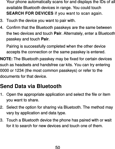  50 Your phone automatically scans for and displays the IDs of all available Bluetooth devices in range. You could touch SEARCH FOR DEVICES if you want to scan again. 3.  Touch the device you want to pair with. 4.  Confirm that the Bluetooth passkeys are the same between the two devices and touch Pair. Alternately, enter a Bluetooth passkey and touch Pair. Pairing is successfully completed when the other device accepts the connection or the same passkey is entered. NOTE: The Bluetooth passkey may be fixed for certain devices such as headsets and handsfree car kits. You can try entering 0000 or 1234 (the most common passkeys) or refer to the documents for that device. Send Data via Bluetooth 1.  Open the appropriate application and select the file or item you want to share. 2.  Select the option for sharing via Bluetooth. The method may vary by application and data type. 3.  Touch a Bluetooth device the phone has paired with or wait for it to search for new devices and touch one of them. 