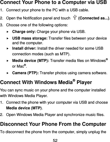  52 Connect Your Phone to a Computer via USB 1.  Connect your phone to the PC with a USB cable. 2.  Open the Notification panel and touch    (Connected as...). 3.  Choose one of the following options:  Charge only: Charge your phone via USB.  USB mass storage: Transfer files between your device and the computer.    Install driver: Install the driver needed for some USB connection modes (such as MTP).  Media device (MTP): Transfer media files on Windows® or Mac®.  Camera (PTP): Transfer photos using camera software. Connect With Windows Media® Player You can sync music on your phone and the computer installed with Windows Media Player. 1.  Connect the phone with your computer via USB and choose Media device (MTP). 2.  Open Windows Media Player and synchronize music files. Disconnect Your Phone From the Computer To disconnect the phone from the computer, simply unplug the 