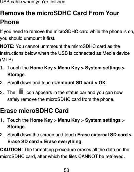  53 USB cable when you’re finished. Remove the microSDHC Card From Your Phone If you need to remove the microSDHC card while the phone is on, you should unmount it first. NOTE: You cannot unmmount the microSDHC card as the instructions below when the USB is connected as Media device (MTP). 1.  Touch the Home Key &gt; Menu Key &gt; System settings &gt; Storage. 2.  Scroll down and touch Unmount SD card &gt; OK. 3.  The    icon appears in the status bar and you can now safely remove the microSDHC card from the phone. Erase microSDHC Card 1.  Touch the Home Key &gt; Menu Key &gt; System settings &gt; Storage. 2.  Scroll down the screen and touch Erase external SD card &gt; Erase SD card &gt; Erase everything. CAUTION! The formatting procedure erases all the data on the microSDHC card, after which the files CANNOT be retrieved. 