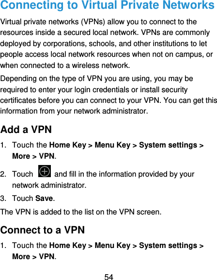  54 Connecting to Virtual Private Networks Virtual private networks (VPNs) allow you to connect to the resources inside a secured local network. VPNs are commonly deployed by corporations, schools, and other institutions to let people access local network resources when not on campus, or when connected to a wireless network. Depending on the type of VPN you are using, you may be required to enter your login credentials or install security certificates before you can connect to your VPN. You can get this information from your network administrator. Add a VPN 1.  Touch the Home Key &gt; Menu Key &gt; System settings &gt; More &gt; VPN. 2.  Touch    and fill in the information provided by your network administrator. 3.  Touch Save. The VPN is added to the list on the VPN screen. Connect to a VPN 1.  Touch the Home Key &gt; Menu Key &gt; System settings &gt; More &gt; VPN. 