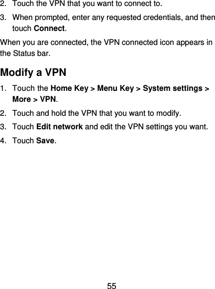  55 2.  Touch the VPN that you want to connect to. 3.  When prompted, enter any requested credentials, and then touch Connect.   When you are connected, the VPN connected icon appears in the Status bar. Modify a VPN 1.  Touch the Home Key &gt; Menu Key &gt; System settings &gt; More &gt; VPN. 2.  Touch and hold the VPN that you want to modify. 3.  Touch Edit network and edit the VPN settings you want. 4.  Touch Save.   