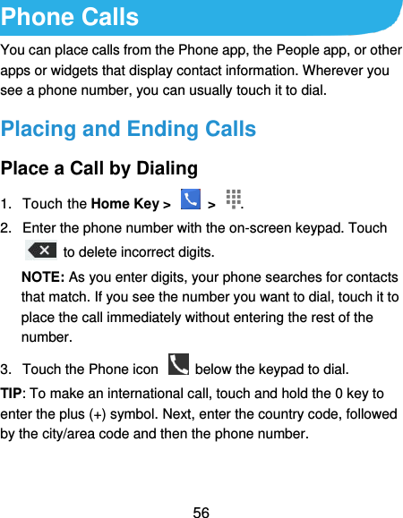  56 Phone Calls You can place calls from the Phone app, the People app, or other apps or widgets that display contact information. Wherever you see a phone number, you can usually touch it to dial. Placing and Ending Calls Place a Call by Dialing 1.  Touch the Home Key &gt;    &gt;  . 2.  Enter the phone number with the on-screen keypad. Touch   to delete incorrect digits. NOTE: As you enter digits, your phone searches for contacts that match. If you see the number you want to dial, touch it to place the call immediately without entering the rest of the number.   3.  Touch the Phone icon    below the keypad to dial. TIP: To make an international call, touch and hold the 0 key to enter the plus (+) symbol. Next, enter the country code, followed by the city/area code and then the phone number. 