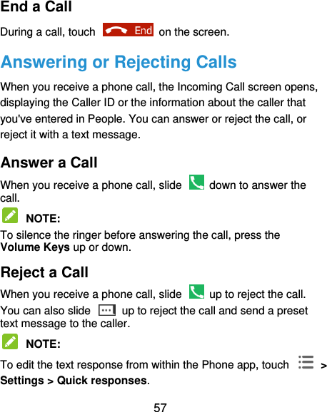  57 End a Call During a call, touch    on the screen. Answering or Rejecting Calls When you receive a phone call, the Incoming Call screen opens, displaying the Caller ID or the information about the caller that you&apos;ve entered in People. You can answer or reject the call, or reject it with a text message. Answer a Call When you receive a phone call, slide    down to answer the call.  NOTE:   To silence the ringer before answering the call, press the Volume Keys up or down. Reject a Call When you receive a phone call, slide    up to reject the call. You can also slide    up to reject the call and send a preset text message to the caller.    NOTE:   To edit the text response from within the Phone app, touch   &gt; Settings &gt; Quick responses. 