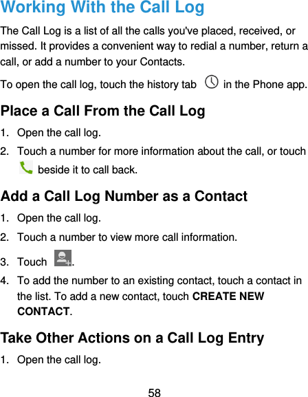  58 Working With the Call Log The Call Log is a list of all the calls you&apos;ve placed, received, or missed. It provides a convenient way to redial a number, return a call, or add a number to your Contacts. To open the call log, touch the history tab    in the Phone app. Place a Call From the Call Log 1.  Open the call log. 2.  Touch a number for more information about the call, or touch   beside it to call back. Add a Call Log Number as a Contact 1.  Open the call log. 2.  Touch a number to view more call information. 3.  Touch  . 4.  To add the number to an existing contact, touch a contact in the list. To add a new contact, touch CREATE NEW CONTACT. Take Other Actions on a Call Log Entry 1.  Open the call log. 