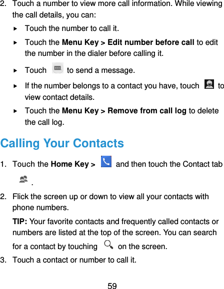  59 2.  Touch a number to view more call information. While viewing the call details, you can:  Touch the number to call it.  Touch the Menu Key &gt; Edit number before call to edit the number in the dialer before calling it.  Touch    to send a message.  If the number belongs to a contact you have, touch    to view contact details.  Touch the Menu Key &gt; Remove from call log to delete the call log. Calling Your Contacts 1.  Touch the Home Key &gt;    and then touch the Contact tab . 2.  Flick the screen up or down to view all your contacts with phone numbers. TIP: Your favorite contacts and frequently called contacts or numbers are listed at the top of the screen. You can search for a contact by touching    on the screen. 3.  Touch a contact or number to call it. 