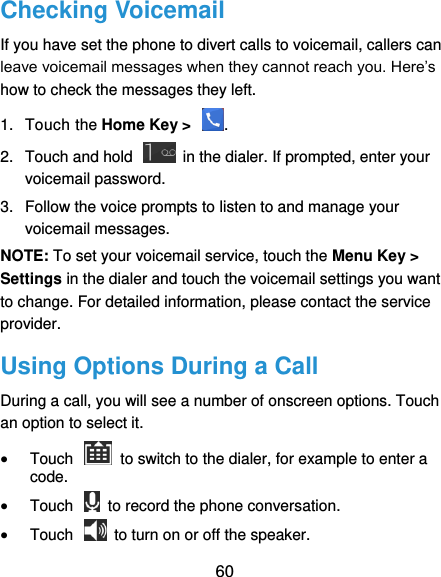  60 Checking Voicemail If you have set the phone to divert calls to voicemail, callers can leave voicemail messages when they cannot reach you. Here’s how to check the messages they left. 1.  Touch the Home Key &gt;  . 2.  Touch and hold    in the dialer. If prompted, enter your voicemail password.   3.  Follow the voice prompts to listen to and manage your voicemail messages.   NOTE: To set your voicemail service, touch the Menu Key &gt; Settings in the dialer and touch the voicemail settings you want to change. For detailed information, please contact the service provider. Using Options During a Call During a call, you will see a number of onscreen options. Touch an option to select it.  Touch    to switch to the dialer, for example to enter a code.  Touch    to record the phone conversation.  Touch    to turn on or off the speaker. 