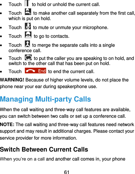  61  Touch    to hold or unhold the current call.  Touch    to make another call separately from the first call, which is put on hold.  Touch    to mute or unmute your microphone.  Touch    to go to contacts.  Touch    to merge the separate calls into a single conference call.  Touch    to put the caller you are speaking to on hold, and switch to the other call that has been put on hold.  Touch    to end the current call. WARNING! Because of higher volume levels, do not place the phone near your ear during speakerphone use. Managing Multi-party Calls When the call waiting and three-way call features are available, you can switch between two calls or set up a conference call.   NOTE: The call waiting and three-way call features need network support and may result in additional charges. Please contact your service provider for more information. Switch Between Current Calls When you’re on a call and another call comes in, your phone 