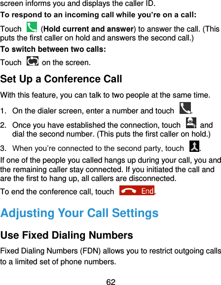  62 screen informs you and displays the caller ID. To respond to an incoming call while you’re on a call: Touch    (Hold current and answer) to answer the call. (This puts the first caller on hold and answers the second call.) To switch between two calls: Touch   on the screen. Set Up a Conference Call With this feature, you can talk to two people at the same time.   1.  On the dialer screen, enter a number and touch  . 2.  Once you have established the connection, touch    and dial the second number. (This puts the first caller on hold.) 3. When you’re connected to the second party, touch  . If one of the people you called hangs up during your call, you and the remaining caller stay connected. If you initiated the call and are the first to hang up, all callers are disconnected. To end the conference call, touch  .   Adjusting Your Call Settings Use Fixed Dialing Numbers Fixed Dialing Numbers (FDN) allows you to restrict outgoing calls to a limited set of phone numbers. 