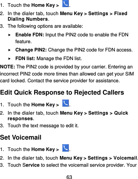  63 1.  Touch the Home Key &gt;  . 2.  In the dialer tab, touch Menu Key &gt; Settings &gt; Fixed Dialing Numbers. 3.  The following options are available:  Enable FDN: Input the PIN2 code to enable the FDN feature.  Change PIN2: Change the PIN2 code for FDN access.  FDN list: Manage the FDN list. NOTE: The PIN2 code is provided by your carrier. Entering an incorrect PIN2 code more times than allowed can get your SIM card locked. Contact the service provider for assistance. Edit Quick Response to Rejected Callers 1.  Touch the Home Key &gt;  . 2.  In the dialer tab, touch Menu Key &gt; Settings &gt; Quick responses. 3.  Touch the text message to edit it. Set Voicemail 1.  Touch the Home Key &gt;  . 2.  In the dialer tab, touch Menu Key &gt; Settings &gt; Voicemail. 3.  Touch Service to select the voicemail service provider. Your 
