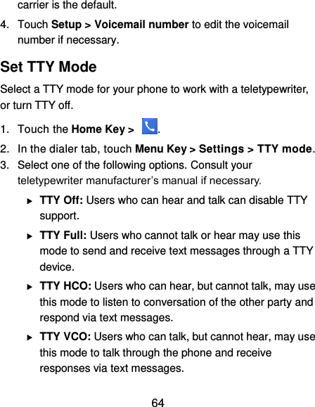  64 carrier is the default.     4.  Touch Setup &gt; Voicemail number to edit the voicemail number if necessary. Set TTY Mode Select a TTY mode for your phone to work with a teletypewriter, or turn TTY off. 1.  Touch the Home Key &gt;  . 2.  In the dialer tab, touch Menu Key &gt; Settings &gt; TTY mode. 3.  Select one of the following options. Consult your teletypewriter manufacturer’s manual if necessary.  TTY Off: Users who can hear and talk can disable TTY support.  TTY Full: Users who cannot talk or hear may use this mode to send and receive text messages through a TTY device.  TTY HCO: Users who can hear, but cannot talk, may use this mode to listen to conversation of the other party and respond via text messages.  TTY VCO: Users who can talk, but cannot hear, may use this mode to talk through the phone and receive responses via text messages. 